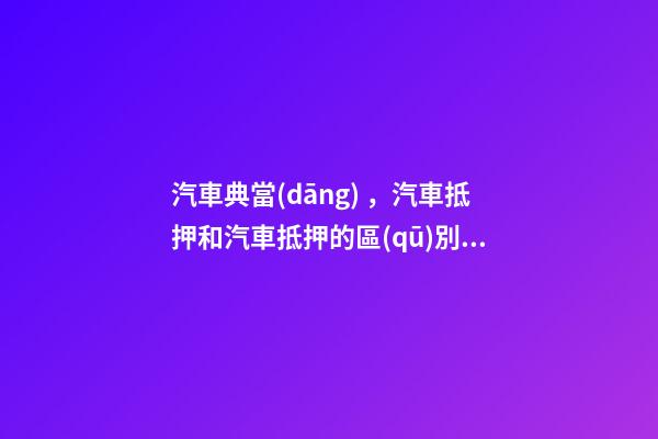 汽車典當(dāng)，汽車抵押和汽車抵押的區(qū)別是什么？